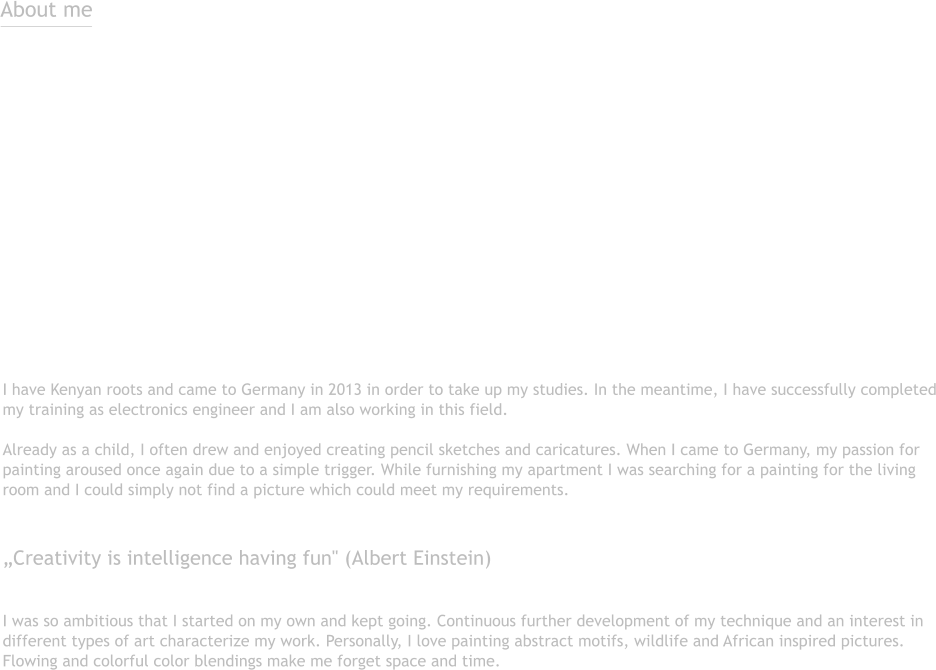 About me  I have Kenyan roots and came to Germany in 2013 in order to take up my studies. In the meantime, I have successfully completedmy training as electronics engineer and I am also working in this field.Already as a child, I often drew and enjoyed creating pencil sketches and caricatures. When I came to Germany, my passion forpainting aroused once again due to a simple trigger. While furnishing my apartment I was searching for a painting for the livingroom and I could simply not find a picture which could meet my requirements.  „Creativity is intelligence having fun" (Albert Einstein)  I was so ambitious that I started on my own and kept going. Continuous further development of my technique and an interest indifferent types of art characterize my work. Personally, I love painting abstract motifs, wildlife and African inspired pictures.Flowing and colorful color blendings make me forget space and time.