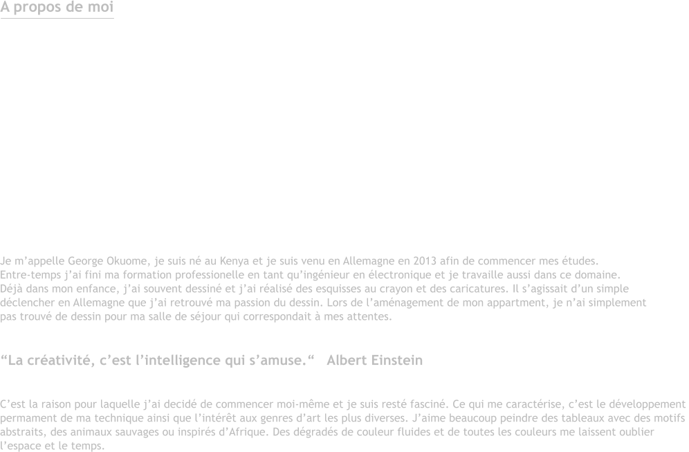 A propos de moi  Je m’appelle George Okuome, je suis né au Kenya et je suis venu en Allemagne en 2013 afin de commencer mes études. Entre-temps j’ai fini ma formation professionelle en tant qu’ingénieur en électronique et je travaille aussi dans ce domaine. Déjà dans mon enfance, j’ai souvent dessiné et j’ai réalisé des esquisses au crayon et des caricatures. Il s’agissait d’un simple  déclencher en Allemagne que j’ai retrouvé ma passion du dessin. Lors de l’aménagement de mon appartment, je n’ai simplement pas trouvé de dessin pour ma salle de séjour qui correspondait à mes attentes.  “La créativité, c’est l’intelligence qui s’amuse.“   Albert Einstein  C’est la raison pour laquelle j’ai decidé de commencer moi-même et je suis resté fasciné. Ce qui me caractérise, c’est le développementpermament de ma technique ainsi que l’intérêt aux genres d’art les plus diverses. J’aime beaucoup peindre des tableaux avec des motifs abstraits, des animaux sauvages ou inspirés d’Afrique. Des dégradés de couleur fluides et de toutes les couleurs me laissent oublierl’espace et le temps.