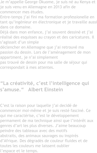 Je m’appelle George Okuome, je suis né au Kenya et je suis venu en Allemagne en 2013 afin de commencer mes études. Entre-temps j’ai fini ma formation professionelle en tant qu’ingénieur en électronique et je travaille aussi dans ce domaine. Déjà dans mon enfance, j’ai souvent dessiné et j’ai réalisé des esquisses au crayon et des caricatures. Il s’agissait d’un simple  déclencher en Allemagne que j’ai retrouvé ma passion du dessin. Lors de l’aménagement de mon appartment, je n’ai simplement pas trouvé de dessin pour ma salle de séjour qui correspondait à mes attentes.  “La créativité, c’est l’intelligence qui s’amuse.“   Albert Einstein  C’est la raison pour laquelle j’ai decidé de commencer moi-même et je suis resté fasciné. Ce qui me caractérise, c’est le développementpermament de ma technique ainsi que l’intérêt aux genres d’art les plus diverses. J’aime beaucoup peindre des tableaux avec des motifs abstraits, des animaux sauvages ou inspirés d’Afrique. Des dégradés de couleur fluides et de toutes les couleurs me laissent oublierl’espace et le temps.